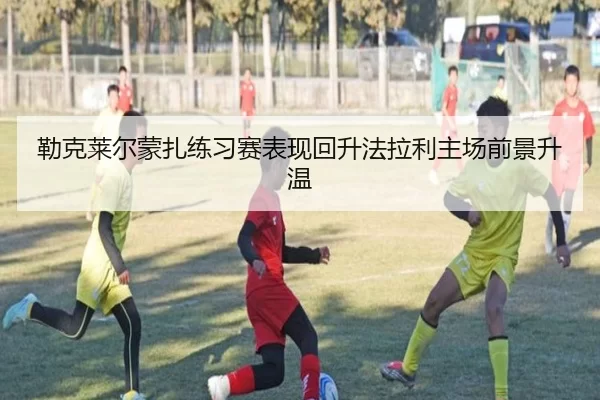 勒克莱尔蒙扎练习赛表现回升法拉利主场前景升温